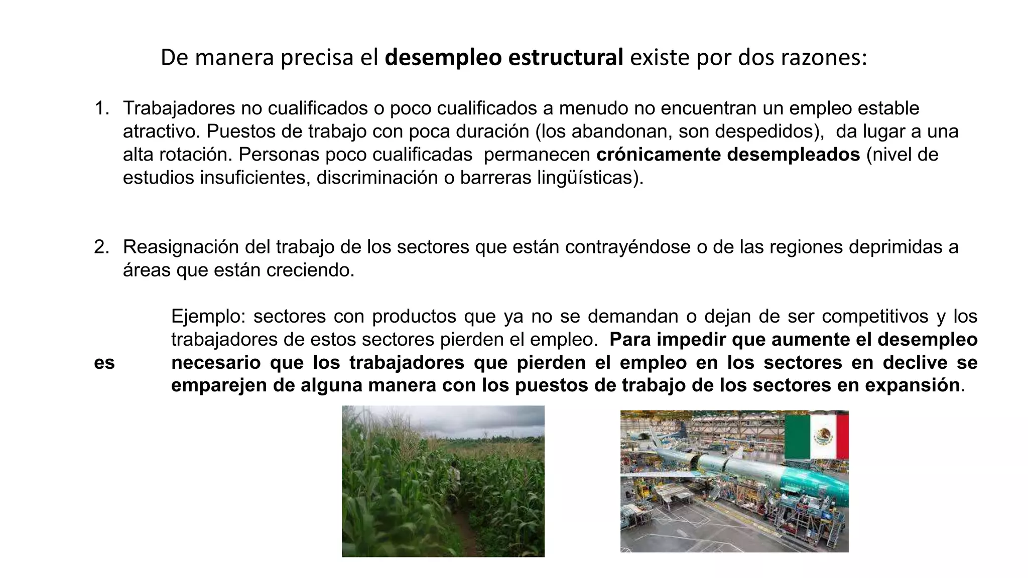 1. Trabajadores no cualificados o poco cualificados a menudo no encuentran un empleo estable
atractivo. Puestos de trabajo con poca duración (los abandonan, son despedidos), da lugar a una
alta rotación. Personas poco cualificadas permanecen crónicamente desempleados (nivel de
estudios insuficientes, discriminación o barreras lingüísticas).
2. Reasignación del trabajo de los sectores que están contrayéndose o de las regiones deprimidas a
áreas que están creciendo.
Ejemplo: sectores con productos que ya no se demandan o dejan de ser competitivos y los
trabajadores de estos sectores pierden el empleo. Para impedir que aumente el desempleo
es necesario que los trabajadores que pierden el empleo en los sectores en declive se
emparejen de alguna manera con los puestos de trabajo de los sectores en expansión.
De manera precisa el desempleo estructural existe por dos razones:
 