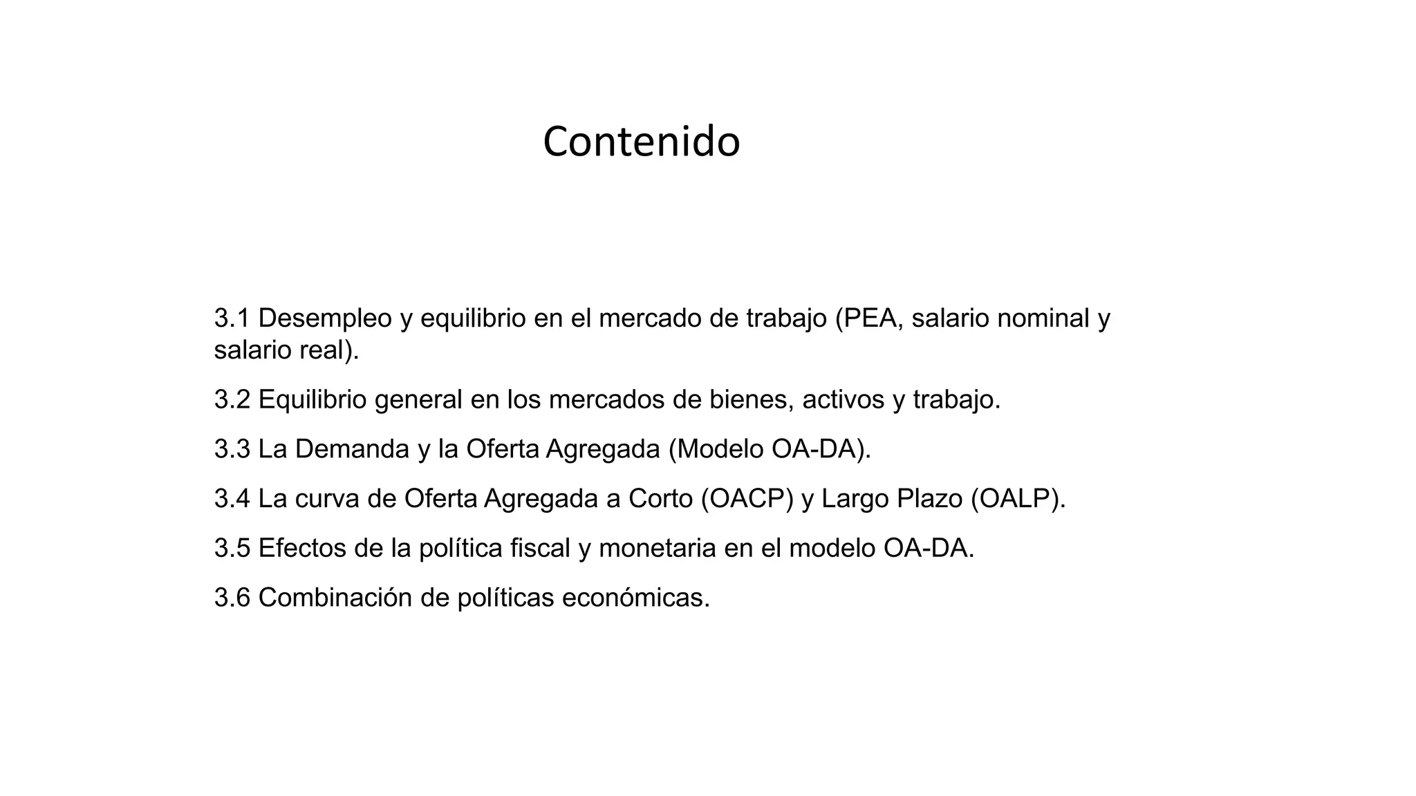 3.1 Desempleo y equilibrio en el mercado de trabajo (PEA, salario nominal y
salario real).
3.2 Equilibrio general en los mercados de bienes, activos y trabajo.
3.3 La Demanda y la Oferta Agregada (Modelo OA-DA).
3.4 La curva de Oferta Agregada a Corto (OACP) y Largo Plazo (OALP).
3.5 Efectos de la política fiscal y monetaria en el modelo OA-DA.
3.6 Combinación de políticas económicas.
Contenido
 