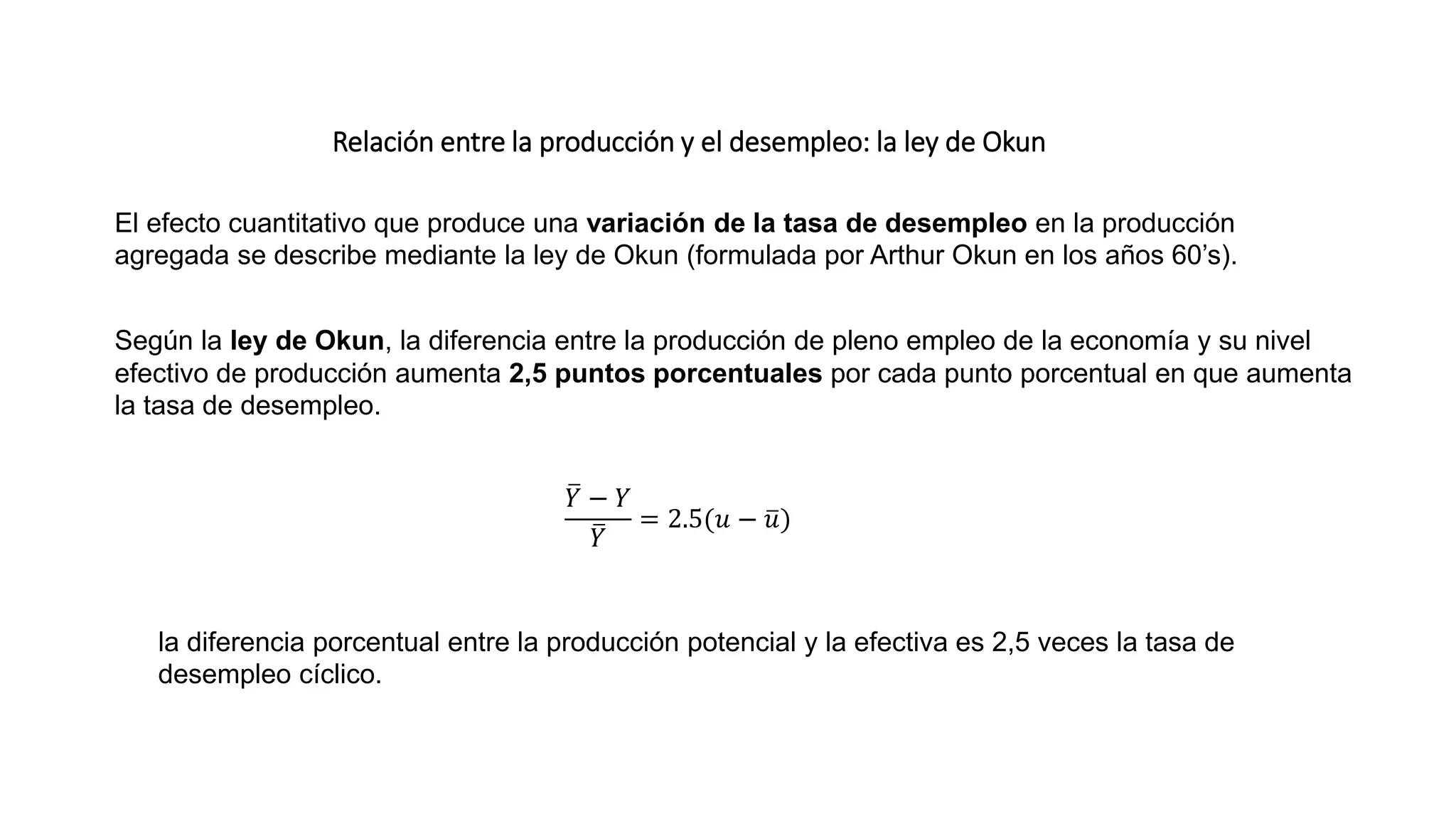Relación entre la producción y el desempleo: la ley de Okun
El efecto cuantitativo que produce una variación de la tasa de desempleo en la producción
agregada se describe mediante la ley de Okun (formulada por Arthur Okun en los años 60’s).
Según la ley de Okun, la diferencia entre la producción de pleno empleo de la economía y su nivel
efectivo de producción aumenta 2,5 puntos porcentuales por cada punto porcentual en que aumenta
la tasa de desempleo.
𝑌 − 𝑌
𝑌
= 2.5(𝑢 − 𝑢)
la diferencia porcentual entre la producción potencial y la efectiva es 2,5 veces la tasa de
desempleo cíclico.
 