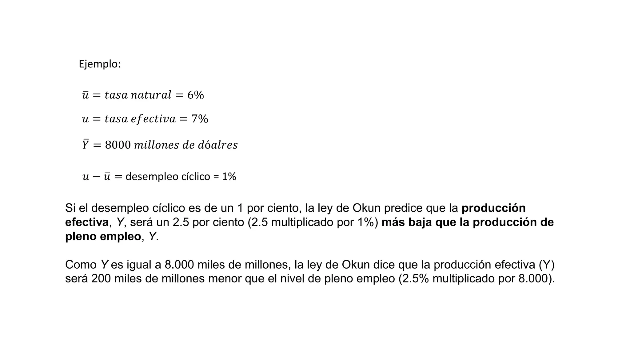 Ejemplo:
𝑢 = 𝑡𝑎𝑠𝑎 𝑛𝑎𝑡𝑢𝑟𝑎𝑙 = 6%
𝑌 = 8000 𝑚𝑖𝑙𝑙𝑜𝑛𝑒𝑠 𝑑𝑒 𝑑ó𝑎𝑙𝑟𝑒𝑠
𝑢 = 𝑡𝑎𝑠𝑎 𝑒𝑓𝑒𝑐𝑡𝑖𝑣𝑎 = 7%
𝑢 − 𝑢 = desempleo cíclico = 1%
Si el desempleo cíclico es de un 1 por ciento, la ley de Okun predice que la producción
efectiva, Y, será un 2.5 por ciento (2.5 multiplicado por 1%) más baja que la producción de
pleno empleo, Y.
Como Y es igual a 8.000 miles de millones, la ley de Okun dice que la producción efectiva (Y)
será 200 miles de millones menor que el nivel de pleno empleo (2.5% multiplicado por 8.000).
 