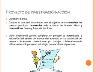 PROYECTO DE INVESTIGACIÓN-ACCIÓN 
 Duración: 3 años. 
 Captura lo que está ocurriendo, con el objetivo de sistematizar las 
buenas prácticas, desarrollar más a fondo las buenas ideas y 
compartirlas dentro y fuera del territorio. 
 Visión direccional común: completar un proceso de aprendizaje y 
valoración del estado de avance del aprendiz en su capacidad de: 
pensar críticamente, comunicarse y/o trabajar colaborativamente 
utilizando tecnología como estrategia para acelerar el proceso. 
 