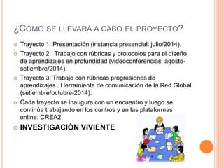 ¿CÓMO SE LLEVARÁ A CABO EL PROYECTO? 
 Trayecto 1: Presentación (instancia presencial: julio/2014). 
 Trayecto 2: Trabajo con rúbricas y protocolos para el diseño 
de aprendizajes en profundidad (videoconferencias: agosto-setiembre/ 
2014). 
 Trayecto 3: Trabajo con rúbricas progresiones de 
aprendizajes . Herramienta de comunicación de la Red Global 
(setiembre/octubre-2014). 
 Cada trayecto se inaugura con un encuentro y luego se 
continúa trabajando en los centros y en las plataformas 
online: CREA2 
 INVESTIGACIÓN VIVIENTE 
 