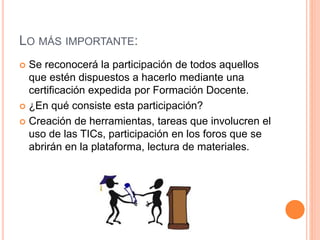LO MÁS IMPORTANTE: 
 Se reconocerá la participación de todos aquellos 
que estén dispuestos a hacerlo mediante una 
certificación expedida por Formación Docente. 
 ¿En qué consiste esta participación? 
 Creación de herramientas, tareas que involucren el 
uso de las TICs, participación en los foros que se 
abrirán en la plataforma, lectura de materiales. 
 