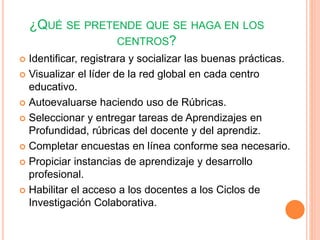 ¿QUÉ SE PRETENDE QUE SE HAGA EN LOS 
CENTROS? 
 Identificar, registrara y socializar las buenas prácticas. 
 Visualizar el líder de la red global en cada centro 
educativo. 
 Autoevaluarse haciendo uso de Rúbricas. 
 Seleccionar y entregar tareas de Aprendizajes en 
Profundidad, rúbricas del docente y del aprendiz. 
 Completar encuestas en línea conforme sea necesario. 
 Propiciar instancias de aprendizaje y desarrollo 
profesional. 
 Habilitar el acceso a los docentes a los Ciclos de 
Investigación Colaborativa. 
 