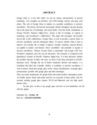 ABSTRACT
Google Glass is a tool with which we can do various advancements in present
technology. Few examples are driverless cars, GPS tracking systems and many such
others. This role of Google Glass in relation to a possible contribution to network
surveillance. The privacy has become increasingly limited throughout the past decades
due to the rapid rise of technology and social media. From the fourth Amendment to
George Orwell’s Nineteen Eighty-Four, society is full of warnings in regards to
technology and surveillance’s collaboration. This paper will investigate the possible
newest link in this collaboration, Google Glass, as well as provide a current status on
network surveillance and the subsequent effects. To answer whether Glass is here to
improve our everyday life or simply to improve Google’s database, selected theories
are applied to analyze and interpret Glass’ possibilities and potentials in regards to
network surveillance. Distrust towards Glass is determined and Google CEO Vice
President’s arguments pave the way for discussion. His viewpoint is compared to the
hypothetical scenario in Orwell’s Nineteen Eighty-Four, it is then discussed whether
the possible outcome of Glass will move us closer to the ideas presented in Orwell’s
dystopian novel. Through the use of before mentioned theories and analysis, it is
concluded that Glass has a feasible viability to contribute to network surveillance. I
want to discuss about how google glass works, various Specifications of google glass,
advancements possible with google glass and other advantages
There are certain requirements for google Glass and certain positive and negative points
.So, briefly discuss about such points and how we overcome to these points. Like for
accurate working google glass requires WI-FI and Bluetooth and very high speed
internet (4G).
So, this gives us idea to use google glass and how we can standardize our life
with this gadget.
Submitted By: - Jawhar Ali
Roll No: - 15E1SFCSX45P200
iii
 