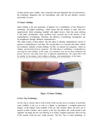 9
As these devices grow smaller, more connected and more integrated into our environment,
the technology disappears into our surroundings until only the user interface remains
perceivable by users.
3.3 Smart Clothing:
Smart clothing is the next generation of apparel. It is a combination of new fabrication
technology and digital technology, which means that the clothing is made with new
signal-transfer fabric technology installed with digital devices. Since this smart clothing
is still under development, many problems have occurred due to the absence of the
standardization of technology. Therefore, the efficiency of technology development can
be strengthened through industrial standardization.
This study consists of three phases. The first phase is selecting standardization factors to
propose a standardization road map. The second phase is to research and collect related
test evaluation methods of smart clothing. For this, we selected two categories, which are
clothing and electricity/electron properties. The third phase is establishing a standardization
road map for smart clothing. In this study, test evaluations have not yet been conducted and
proved. However, this study shows how to approach standardization. We expect that it will
be valuable for developing smart clothing technology and standardization in the future.
Figure 3.3 Smart Clothing
3.4 Eye Tap Technology:
An Eye Tap is a device that is worn in front of the eye that acts as a camera to record the
scene available to the eye as well as a display to superimpose a computer-generated
imagery on the original scene available to the eye. This structure allows the user's eye to
operate as both a monitor and a camera as the Eye Tap intakes the world around it and
augments the image the user sees allowing it to overlay computer-generated data over top
of the normal world the user would perceive. The Eye Tap is a hard technology to
 
