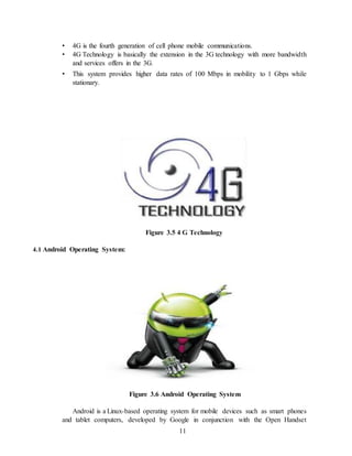 11
• 4G is the fourth generation of cell phone mobile communications.
• 4G Technology is basically the extension in the 3G technology with more bandwidth
and services offers in the 3G.
• This system provides higher data rates of 100 Mbps in mobility to 1 Gbps while
stationary.
Figure 3.5 4 G Technology
4.1 Android Operating System:
Figure 3.6 Android Operating System
Android is a Linux-based operating system for mobile devices such as smart phones
and tablet computers, developed by Google in conjunction with the Open Handset
 