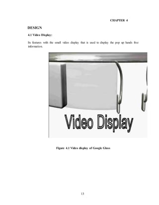 13
CHAPTER 4
DESIGN
4.1 Video Display:
Its features with the small video display that is used to display the pop up hands free
information.
Figure 4.1 Video display of Google Glass
 