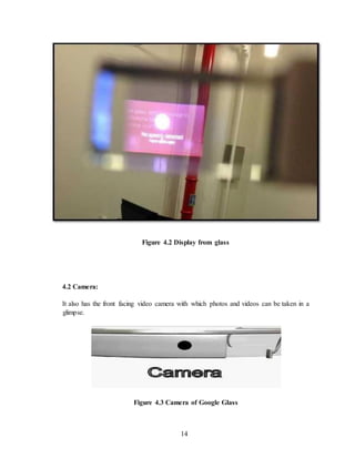 14
Figure 4.2 Display from glass
4.2 Camera:
It also has the front facing video camera with which photos and videos can be taken in a
glimpse.
Figure 4.3 Camera of Google Glass
 