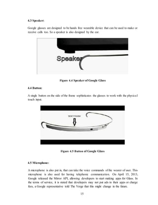 15
4.3 Speaker:
Google glasses are designed to be hands free wearable device that can be used to make or
receive calls too. So a speaker is also designed by the ear.
Figure 4.4 Speaker of Google Glass
4.4 Button:
A single button on the side of the frame sophisticates the glasses to work with the physical
touch input.
Figure 4.5 Button of Google Glass
4.5 Microphone:
A microphone is also put in, that can take the voice commands of the wearer of user. This
microphone is also used for having telephonic communication. On April 15, 2013,
Google released the Mirror API, allowing developers to start making apps for Glass. In
the terms of service, it is stated that developers may not put ads in their apps or charge
fees, a Google representative told The Verge that this might change in the future.
 
