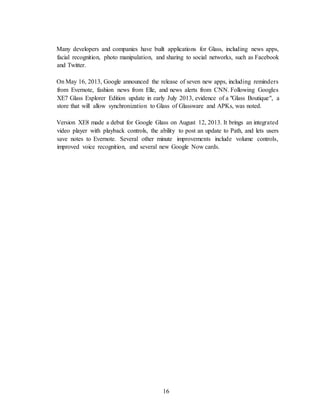 16
Many developers and companies have built applications for Glass, including news apps,
facial recognition, photo manipulation, and sharing to social networks, such as Facebook
and Twitter.
On May 16, 2013, Google announced the release of seven new apps, including reminders
from Evernote, fashion news from Elle, and news alerts from CNN. Following Googles
XE7 Glass Explorer Edition update in early July 2013, evidence of a "Glass Boutique", a
store that will allow synchronization to Glass of Glassware and APKs, was noted.
Version XE8 made a debut for Google Glass on August 12, 2013. It brings an integrated
video player with playback controls, the ability to post an update to Path, and lets users
save notes to Evernote. Several other minute improvements include volume controls,
improved voice recognition, and several new Google Now cards.
 