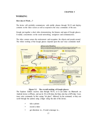 17
CHAPTER 5
WORKING
How does it Work…?
The device will probably communicate with mobile phones through Wi-Fi and display
contents on the video screen as well as respond to the voice commands of the user.
Google put together a short video demonstrating the features and apps of Google glasses.
It mainly concentrates on the social networking, navigation and communication.
The video camera senses the environment and recognizes the objects and people around.
The whole working of the Google glasses depends upon the user voice commands itself.
Figure 5.1 The overall working of Google glasses
The Explorer Edition receives data through Wi-Fi, or it can tether via Bluetooth an
Android device or iPhone, and use its 3G or 4G data; the Glass also has a GPS chip. Users
issue voice commands by first saying "ok glass", followed by the command, or they can
scroll through the options using a finger along the side of the device.
• take a picture
• record a video
• get directions to... send a message to...
 