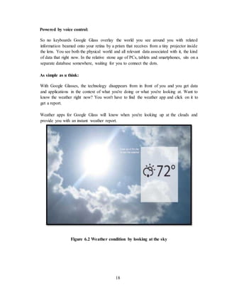 18
Powered by voice control:
So no keyboards Google Glass overlay the world you see around you with related
information beamed onto your retina by a prism that receives from a tiny projector inside
the lens. You see both the physical world and all relevant data associated with it, the kind
of data that right now. In the relative stone age of PCs, tablets and smartphones, sits on a
separate database somewhere, waiting for you to connect the dots.
As simple as u think:
With Google Glasses, the technology disappears from in front of you and you get data
and applications in the context of what you're doing or what you're looking at. Want to
know the weather right now? You won't have to find the weather app and click on it to
get a report.
Weather apps for Google Glass will know when you're looking up at the clouds and
provide you with an instant weather report.
Figure 6.2 Weather condition by looking at the sky
 