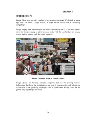 20
CHAPTER 7
FUTURE SCOPE
Google Glass is as futuristic a gadget we’ve seen in recent times. It’s limited in scope
right now. The future, Google believes, is bright and the device itself is “incredibly
compelling”.
Google is trying their hardest to push the Project Glass through the FCC this year. Reports
show that Google is trying to get the approval by the FCC this year but there are already
several hundred glasses made for testing internally.
Figure 7.1 Future scope of Google Glasses
Google glasses are basically wearable computers that use the evolving familiar
technologies that brings the sophistication and ease of communication and information
access even for the physically challenged class of people those literally could not use
general way of palmtops and mobile.
 