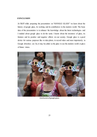 CONCLUSION
At SKIT while preparing the presentation on “GOOGLE GLASS” we learn about the
history of google glass, its working and its contribution to the modern world. The basic
idea of the presentation is to enhance the knowledge about the latest technologies and
I studied about google glass to do the same. I learnt about the invention of glass, its
features and its positive and negative effects on our society. Google glass is a good
device for various purposes like to take photo, to record video and most importantly in
Google driverless car. So, it may be called as the glass to see the modern world or glass
of future vision.
Conclusionof google glass
23
 