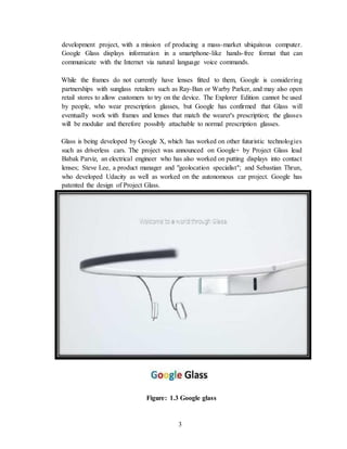 3
development project, with a mission of producing a mass-market ubiquitous computer.
Google Glass displays information in a smartphone-like hands-free format that can
communicate with the Internet via natural language voice commands.
While the frames do not currently have lenses fitted to them, Google is considering
partnerships with sunglass retailers such as Ray-Ban or Warby Parker, and may also open
retail stores to allow customers to try on the device. The Explorer Edition cannot be used
by people, who wear prescription glasses, but Google has confirmed that Glass will
eventually work with frames and lenses that match the wearer's prescription; the glasses
will be modular and therefore possibly attachable to normal prescription glasses.
Glass is being developed by Google X, which has worked on other futuristic technologies
such as driverless cars. The project was announced on Google+ by Project Glass lead
Babak Parviz, an electrical engineer who has also worked on putting displays into contact
lenses; Steve Lee, a product manager and "geolocation specialist"; and Sebastian Thrun,
who developed Udacity as well as worked on the autonomous car project. Google has
patented the design of Project Glass.
Figure: 1.3 Google glass
 