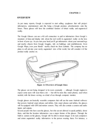 5
CHAPTER 2
OVERVIEW
As per many reports, Google is expected to start selling eyeglasses that will project
information, entertainment and, this being a Google product, advertisements onto the
lenses. These glasses will have the combined features of virtual reality and augmented
reality.
The Google Glasses can use a 4G cell connection to pull in information from Google’s
mountain of data and display info about the real world in augmented reality on the lens
in front of your eye. As you turn your head you’ll get information about your surroundings
and nearby objects from Google Goggles, info on buildings and establishments from
Google Maps, even your friends’ nearby check-ins from Latitude. The company has no
plans to sell ads into your newly augmented view of the world, but will consider it if the
product really catches on.
Figure 2.1 Overview of Google Glass
The glasses are not being designed to be worn constantly — although Google engineers
expect some users will wear them a lot — but will be more like smart phones, used when
needed, with the lenses serving as a kind of see-through computer monitor.
Google glasses are basically wearable computers that will use the same Android software
that powers Android smart phones and tablets. Like smart phones and tablets, the glasses
will be equipped with GPS and motion sensors. They will also contain a camera and audio
inputs and outputs.
Several people who have seen the glasses, but who are not allowed to speak publicly about
them, said that the location information was a major feature of the glasses. Through the
built-in camera on the glasses, Google will be able to stream images to its rack computers
and return augmented reality information to the person wearing them. For instance, a
 