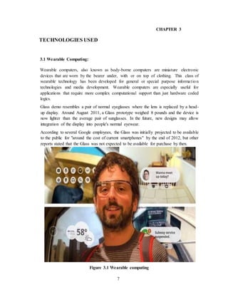 7
CHAPTER 3
TECHNOLOGIES USED
3.1 Wearable Computing:
Wearable computers, also known as body-borne computers are miniature electronic
devices that are worn by the bearer under, with or on top of clothing. This class of
wearable technology has been developed for general or special purpose information
technologies and media development. Wearable computers are especially useful for
applications that require more complex computational support than just hardware coded
logics.
Glass demo resembles a pair of normal eyeglasses where the lens is replaced by a head-
up display. Around August 2011, a Glass prototype weighed 8 pounds and the device is
now lighter than the average pair of sunglasses. In the future, new designs may allow
integration of the display into people's normal eyewear.
According to several Google employees, the Glass was initially projected to be available
to the public for "around the cost of current smartphones" by the end of 2012, but other
reports stated that the Glass was not expected to be available for purchase by then.
Figure 3.1 Wearable computing
 