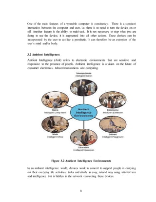 8
One of the main features of a wearable computer is consistency. There is a constant
interaction between the computer and user, i.e. there is no need to turn the device on or
off. Another feature is the ability to multi-task. It is not necessary to stop what you are
doing to use the device; it is augmented into all other actions. These devices can be
incorporated by the user to act like a prosthetic. It can therefore be an extension of the
user’s mind and/or body.
3.2 Ambient Intelligence:
Ambient Intelligence (AmI) refers to electronic environments that are sensitive and
responsive to the presence of people. Ambient intelligence is a vision on the future of
consumer electronics, telecommunications and computing.
Figure 3.2 Ambient Intelligence Environments
In an ambient intelligence world, devices work in concert to support people in carrying
out their everyday life activities, tasks and rituals in easy, natural way using information
and intelligence that is hidden in the network connecting these devices.
 