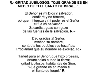 R.- GRITAD JUBILOSOS: "QUE GRANDE ES EN 
     MEDIO DE TI EL SANTO DE ISRAEL”.

        El Señor es mi Dios y salvador;
              confiaré y no temeré,
    porque mi fuerza y mi poder es el Señor
                él fue mi salvación.
            Sacaréis aguas con gozo
       de las fuentes de la salvación. R.-
                           
              Dad gracias al Señor,
               invocad su nombre,
      contad a los pueblos sus hazañas.
   Proclamad que su nombre es excelso. R.-
                           
    Tañed para el Señor, que hizo proezas,
           anunciadlas a toda la tierra;
      gritad jubilosos, habitantes de Sión:
           "Qué grande es en medio ti
              el Santo de Israel." R.
 