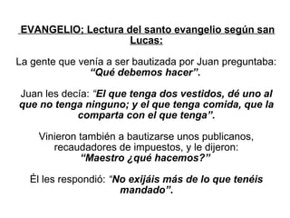  EVANGELIO; Lectura del santo evangelio según san 
                        Lucas:

La gente que venía a ser bautizada por Juan preguntaba: 
               “Qué debemos hacer”. 

Juan les decía: “El que tenga dos vestidos, dé uno al
que no tenga ninguno; y el que tenga comida, que la 
            comparta con el que tenga”.

    Vinieron también a bautizarse unos publicanos, 
       recaudadores de impuestos, y le dijeron:
             “Maestro ¿qué hacemos?”

  Él les respondió: “No exijáis más de lo que tenéis
                      mandado”.
 