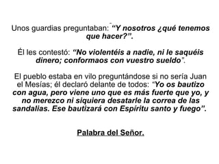  
Unos guardias preguntaban: “Y nosotros ¿qué tenemos
                    que hacer?”. 

 Él les contestó: “No violentéis a nadie, ni le saquéis
       dinero; conformaos con vuestro sueldo”.

El pueblo estaba en vilo preguntándose si no sería Juan 
 el Mesías; él declaró delante de todos: “Yo os bautizo
con agua, pero viene uno que es más fuerte que yo, y
  no merezco ni siquiera desatarle la correa de las
sandalias. Ese bautizará con Espíritu santo y fuego”.


                  Palabra del Señor.
                            
 