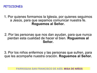 PETICIONES


1. Por quienes formamos la Iglesia, por quienes seguimos 
    a Jesús, para que sepamos comunicar nuestra fe. 
                  Roguemos al Señor.


2. Por las personas que nos dan ayudan, para que nunca 
  pierdan esta cualidad de hacer el bien. Roguemos al 
                         Señor.


3. Por los niños enfermos y las personas que sufren, para 
que les acompañe nuestra oración. Roguemos al Señor.


       PARROQUIA SAN FRANCISCO DE ASÍS. MISA DE NIÑOS
 