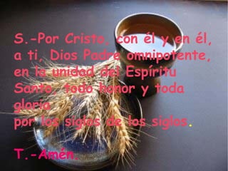 S.-Por Cristo, con él y en él,
a ti, Dios Padre omnipotente,
en la unidad del Espíritu
Santo, todo honor y toda
gloria
por los siglos de los siglos.

T.-Amén.
 