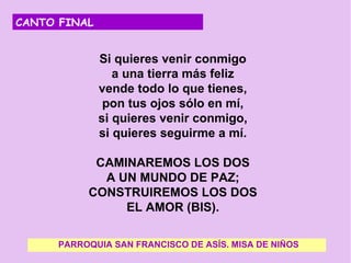CANTO FINAL


            Si quieres venir conmigo
               a una tierra más feliz
            vende todo lo que tienes,
             pon tus ojos sólo en mí,
            si quieres venir conmigo,
            si quieres seguirme a mí.
                           
            CAMINAREMOS LOS DOS
              A UN MUNDO DE PAZ;
           CONSTRUIREMOS LOS DOS
                  EL AMOR (BIS).
   
      PARROQUIA SAN FRANCISCO DE ASÍS. MISA DE NIÑOS
 