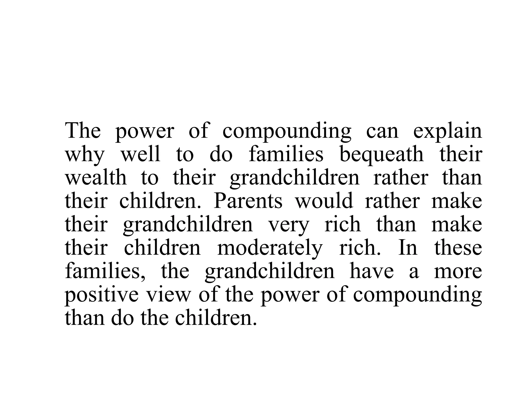 The power of compounding can explain why well to do families bequeath their wealth to their grandchildren rather than their children. Parents would rather make their grandchildren very rich than make their children moderately rich. In these families, the grandchildren have a more positive view of the power of compounding than do the children. 