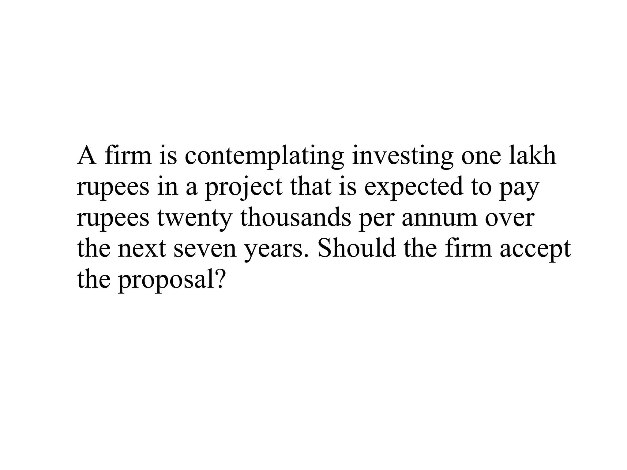 A firm is contemplating investing one lakh rupees in a project that is expected to pay rupees twenty thousands per annum over the next seven years. Should the firm accept the proposal? 