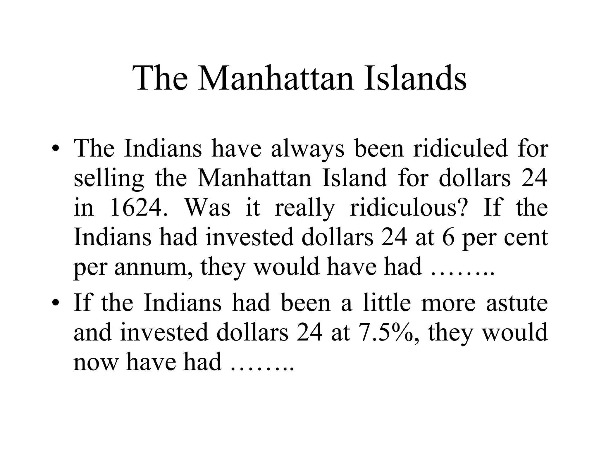 The Manhattan Islands The Indians have always been ridiculed for selling the Manhattan Island for dollars 24 in 1624. Was it really ridiculous? If the Indians had invested dollars 24 at 6 per cent per annum, they would have had …….. If the Indians had been a little more astute and invested dollars 24 at 7.5%, they would now have had …….. 