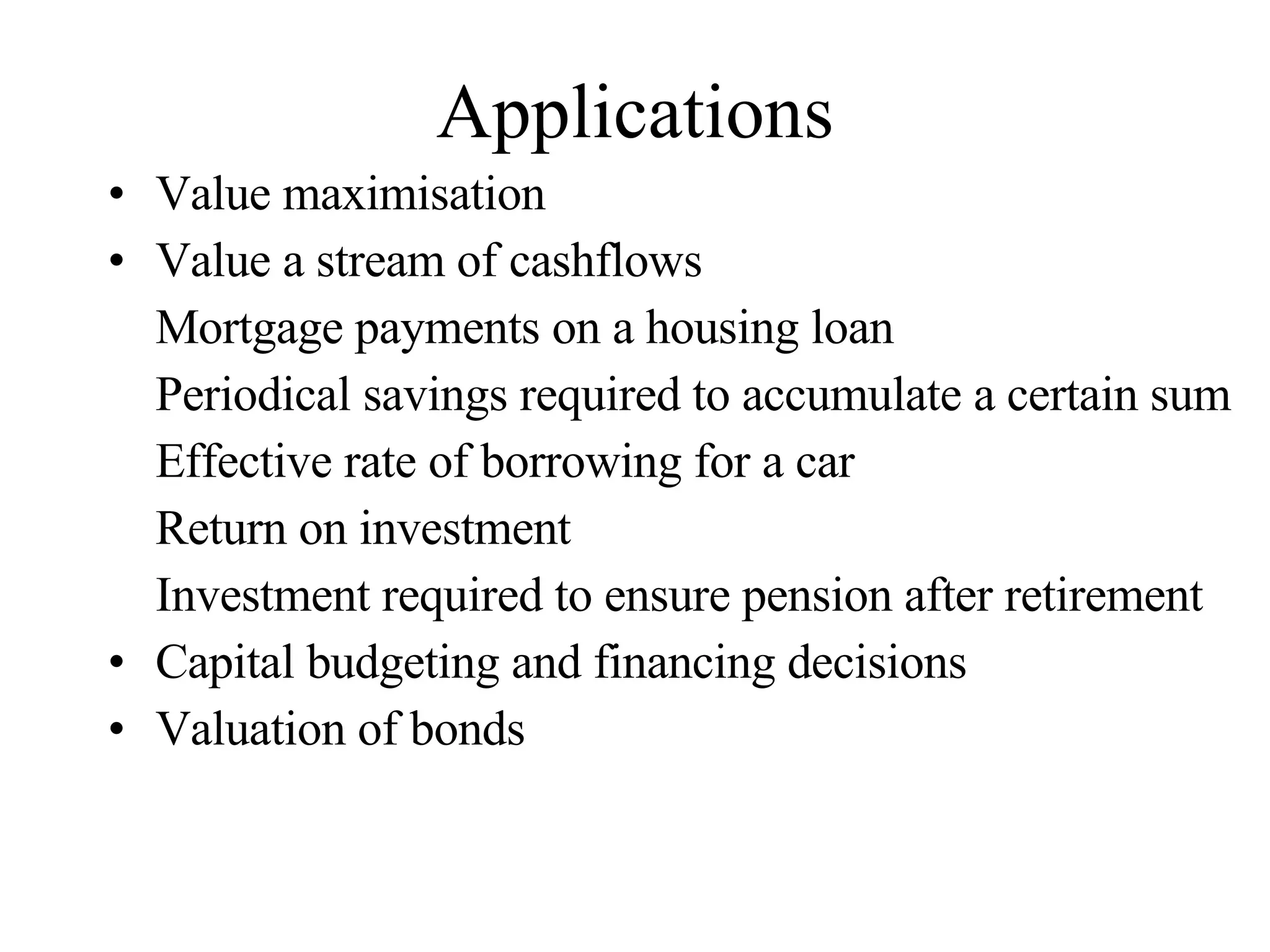 Applications Value maximisation  Value a stream of cashflows Mortgage payments on a housing loan Periodical savings required to accumulate a certain sum Effective rate of borrowing for a car Return on investment Investment required to ensure pension after retirement Capital budgeting and financing decisions Valuation of bonds 