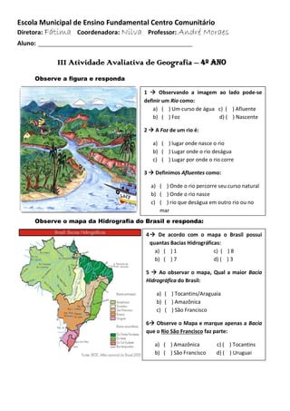 Escola Municipal de Ensino Fundamental Centro Comunitário
Diretora: Fátima Coordenadora: Nilva Professor: André Moraes
Aluno: ____________________________________________
III Atividade Avaliativa de Geografia – 4º ano
Observe a figura e responda
Observe o mapa da Hidrografia do Brasil e responda:
1  Observando a imagem ao lado pode-se
definir um Rio como:
a) ( ) Um curso de água c) ( ) Afluente
b) ( ) Foz d) ( ) Nascente
2  A Foz de um rio é:
a) ( ) lugar onde nasce o rio
b) ( ) Lugar onde o rio deságua
c) ( ) Lugar por onde o rio corre
3  Definimos Afluentes como:
a) ( ) Onde o rio percorre seu curso natural
b) ( ) Onde o rio nasce
c) ( ) rio que deságua em outro rio ou no
mar
4 De acordo com o mapa o Brasil possui
quantas Bacias Hidrográficas:
a) ( ) 1 c) ( ) 8
b) ( ) 7 d) ( ) 3
5  Ao observar o mapa, Qual a maior Bacia
Hidrográfica do Brasil:
a) ( ) Tocantins/Araguaia
b) ( ) Amazônica
c) ( ) São Francisco
6 Observe o Mapa e marque apenas a Bacia
que o Rio São Francisco faz parte:
a) ( ) Amazônica c) ( ) Tocantins
b) ( ) São Francisco d) ( ) Uruguai
 