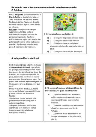 De acordo com o texto e com o conteúdo estudado responda:
O Folclore
A Independência do Brasil
5 É correto afirmar que Folclore é:
a) ( ) O conjunto de pessoas sábias e idosas.
b) ( ) O conjunto de sinais de trânsito.
c) ( ) O conjunto de raças, religiões e
atividades relacionadas a agricultura de um
povo.
d) ( ) O conjunto das tradições de um país
Em 7 de setembro de 1822 foi declarada
a Independência do Brasil, com o Grito
do Ipiranga proclamado por Dom Pedro
às margens do riacho Ipiranga. Neste dia,
D. Pedro, em resposta aos pedidos do
povo, decidiu não obedecer às ordens
portuguesas e disse a famosa frase: “Se é
para o bem de todos e felicidade geral da
Nação, estou pronto. Diga ao povo que
fico!”.
Em 12 de outubro de 1822, D. Pedro
recebeu o título de Imperador D. Pedro
I, sendo coroado em dezembro.
Causas:
- Vontade de grande parte da elite
política brasileira em conquistar a
autonomia política;
- Desgaste do sistema de controle
econômico, com restrições e altos
impostos, exercido pela Coroa
Portuguesa no Brasil;
6 É correto afirmar que a Independência do
Brasil ocorreu por que o povo brasileiro:
a) ( ) queriam conquistar a autonomia
política e estavam desgastados com o
sistema econômico e pagavam altos
impostos.
b) ( ) estavam satisfeitos com a forma que
o Brasil era governado pelo Rei de
Portugal.
c) ( ) gostavam de ser dependentes de
Portugal e aceitavam as decisões de D.
João VI.
Em 22 de agosto, o Brasil comemora o
Dia do Folclore. A data foi criada em
1965 através de um decreto federal.
No Estado de São Paulo, um decreto
estadual instituiu agosto como o mês
do folclore.
Folclore é o conjunto de crenças,
superstições, lendas, festas e
costumes de um povo passado de
geração em geração. A palavra
Folclore vem do inglês pela junção das
palavras folk (povo) e lore (sabedoria
popular) significando sabedoria do
povo. É o conjunto de Tradições.
 