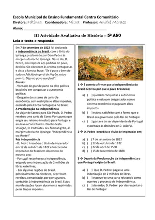 Escola Municipal de Ensino Fundamental Centro Comunitário
Diretora: Fátima Coordenadora: Nilva Professor: André Moraes
Aluno: ____________________________________________
III Atividade Avaliativa de História – 5º ano
Leia o texto e responda:
1  É correto afirmar que a Independência do
Brasil ocorreu por que o povo brasileiro:
a) ( ) queriam conquistar a autonomia
política e estavam desgastados com o
sistema econômico e pagavam altos
impostos.
b) ( ) estava satisfeito com a forma que o
Brasil era governado pelo Rei de Portugal.
c) ( ) gostava de ser dependente de Portugal
e aceitava as decisões de D. João VI.
2  D. Pedro I recebeu o título de Imperador em:
a) ( ) 7 de setembro de 1822
b) ( ) 12 de outubro de 1822
c) ( ) 22 de abril de 1500
d) ( ) 15 de Novembro de 1888
3  Depois da Proclamação da Independência o
que Portugal exigiu do Brasil:
a) ( ) Que D. Pedro I pagasse uma
indenização de 2 milhões de libras.
b) ( ) escreve-se uma carta relatando como
ocorreu o processo de independência.
c) ( ) deserdou D. Pedro I por desrespeitar o
Rei de Portugal
Em 7 de setembro de 1822 foi declarada
a Independência do Brasil, com o Grito do
Ipiranga proclamado por Dom Pedro às
margens do riacho Ipiranga. Neste dia, D.
Pedro, em resposta aos pedidos do povo,
decidiu não obedecer às ordens portuguesas
e disse a famosa frase: “Se é para o bem de
todos e felicidade geral da Nação, estou
pronto. Diga ao povo que fico!”.
Causas:
- Vontade de grande parte da elite política
brasileira em conquistar a autonomia
política;
- Desgaste do sistema de controle
econômico, com restrições e altos impostos,
exercido pela Coroa Portuguesa no Brasil;
A Proclamação da Independência
Ao viajar de Santos para São Paulo, D. Pedro
recebeu uma carta da Coroa Portuguesa que
exigia seu retorno imediato para Portugal e
anulava a Constituinte. Diante desta
situação, D. Pedro deu seu famoso grito, as
margens do riacho Ipiranga: “Independência
ou Morte!”
Pós Independência
- D. Pedro I recebeu o título de imperador
em 12 de outubro de 1822 e foi coroado
imperador do Brasil em dezembro do
mesmo ano;
- Portugal reconheceu a independência,
exigindo uma indenização de 2 milhões de
libras esterlinas;
- Em algumas regiões do Brasil,
principalmente no Nordeste, ocorreram
revoltas, comandadas por portugueses,
contrárias à independência do Brasil. Estas
manifestações foram duramente reprimidas
pelas tropas imperiais.
 