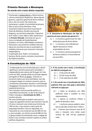 Primeiro Reinado e Monarquia
De acordo com o texto abaixo responda:
A Constituição de 1824
A elaboração de uma Constituição para o Brasil
significava o primeiro passo para consolidar a
independência dos colonos de Portugal. Em 3 de
junho de 1822, quando ainda era príncipe regente
português no Brasil, D. Pedro I articulou os
primeiros textos com uma assembleia, mas não
conseguia chegar em nenhum consenso, pois os
constituintes pretendiam dissolver a centralização
do governo monarquista e dar mais autonomia às
pequenas províncias.
Sem consultar nenhum partido político ou
Assembleia Constituinte, no dia 25 de março D.
Pedro I outorgou a Constituição de 1824, a
primeira do país.
Na nova Constituição só podiam votar para os
cargos do Legislativo homens que tivessem mais de
25 anos e tivessem uma renda anual mínima de
100 mil-réis, o que excluía a maior parte da
população brasileira. Para ser deputado, era
necessário ter uma renda de mais de 400 mil-réis
e, para senador, um mínimo anual de 800 mil-réis.
A Igreja Católica foi oficializada como a religião do
Brasil e seus membros estavam sujeitos às ordens
políticas do governo.
5  De acordo com o texto, a Constituição
de 1824 foi outorgada em:
a) ( ) 3 de junho de 1822
b) ( ) 25 de março de 1824
c) ( ) 7 de setembro de 1822
6  De acordo com a Constituição de 1824,
podemos falar que está certa a alternativa
referente ao Voto que:
a) ( ) todos os brasileiros em 1824
poderiam votar e escolher os seus
representantes;
b) ( ) apenas as mulheres tinham o
poder de decisão e votar;
c) ( ) nenhuma pessoa poderia votar,
pois as decisões vinham de D. Pedro I;
d) ( ) homens que tivessem mais de 25
anos e tivessem uma renda anual
mínima de 100 mil-réis poderiam
votar.
Proclamada a Independência, o Brasil assumiu
a forma monárquica de governo. Nesse tipo de
governo, o governo governa de forma vitalícia,
isto é, até sua morte. Na maioria das
monarquias, o poder é transmitido de pai para
filho ou para outros familiares. Uma
monarquia imperial que teria no príncipe D.
Pedro de Alcântara, herdeiro da Casa de
Bragança, seu primeiro imperador. O governo
de D. Pedro I, entre 1822 e 1831, denominou-
se Primeiro Reinado, momento em que se
inicia a instalação do Estado Nacional
brasileiro, em meio a dificuldades econômico-
financeiras e aos primeiros conflitos internos,
típicos de uma fase em que se acomodam os
múltiplos interesses que marcaram a luta pela
independência.
A aclamação de D. Pedro I no Campo de
Santana, Rio de Janeiro, assinala o nascimento
do Império brasileiro.
4  Denomina-se Monarquia um tipo de
governo em que a pessoa que governa é :
a) ( ) o monarca, governa por ter sido
eleito pelo povo de forma direta
b) ( ) o monarca, este indicado por
alguém que possui muitas
propriedades de terra
c) ( ) o monarca, pessoa que governa
de forma vitalícia e é transmitida de
pai para filho.
 