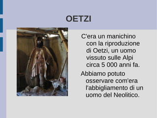 OETZI
C'era un manichino
con la riproduzione
di Oetzi, un uomo
vissuto sulle Alpi
circa 5 000 anni fa.
Abbiamo potuto
osservare com'era
l'abbigliamento di un
uomo del Neolitico.
 