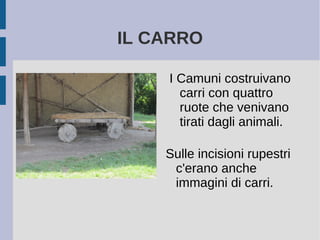 IL CARRO
I Camuni costruivano
carri con quattro
ruote che venivano
tirati dagli animali.
Sulle incisioni rupestri
c'erano anche
immagini di carri.
 