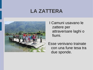 LA ZATTERA
I Camuni usavano le
zattere per
attraversare laghi o
fiumi.
Esse venivano trainate
con una fune tesa tra
due sponde.
 