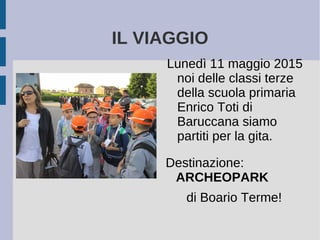 IL VIAGGIO
Lunedì 11 maggio 2015
noi delle classi terze
della scuola primaria
Enrico Toti di
Baruccana siamo
partiti per la gita.
Destinazione:
ARCHEOPARK
di Boario Terme!
 