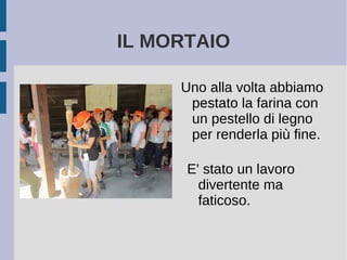 IL MORTAIO
Uno alla volta abbiamo
pestato la farina con
un pestello di legno
per renderla più fine.
E' stato un lavoro
divertente ma
faticoso.
 