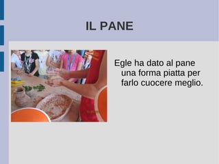 IL PANE
Egle ha dato al pane
una forma piatta per
farlo cuocere meglio.
 