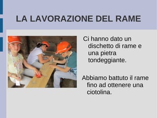 LA LAVORAZIONE DEL RAME
Ci hanno dato un
dischetto di rame e
una pietra
tondeggiante.
Abbiamo battuto il rame
fino ad ottenere una
ciotolina.
 