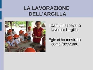 LA LAVORAZIONE
DELL'ARGILLA
I Camuni sapevano
lavorare l'argilla.
Egle ci ha mostrato
come facevano.
 