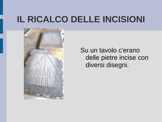 IL RICALCO DELLE INCISIONI
Su un tavolo c'erano
delle pietre incise con
diversi disegni.
 