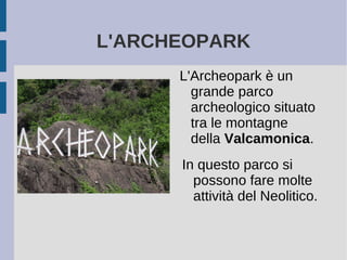 L'ARCHEOPARK
L'Archeopark è un
grande parco
archeologico situato
tra le montagne
della Valcamonica.
In questo parco si
possono fare molte
attività del Neolitico.
 