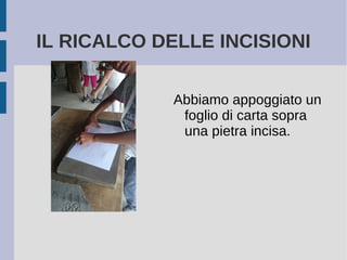 IL RICALCO DELLE INCISIONI
Abbiamo appoggiato un
foglio di carta sopra
una pietra incisa.
 