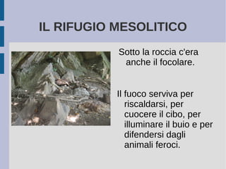 IL RIFUGIO MESOLITICO
Sotto la roccia c'era
anche il focolare.
Il fuoco serviva per
riscaldarsi, per
cuocere il cibo, per
illuminare il buio e per
difendersi dagli
animali feroci.
 