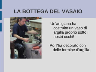 LA BOTTEGA DEL VASAIO
Un'artigiana ha
costruito un vaso di
argilla proprio sotto i
nostri occhi!
Poi l'ha decorato con
delle formine d'argilla.
 